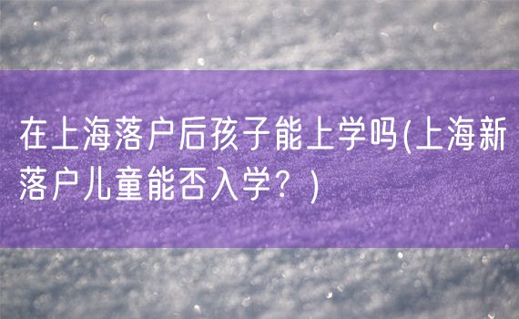 在上海落户后孩子能上学吗(上海新落户儿童能否入学？)