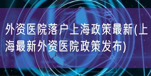 外资医院落户上海政策最新(上海最新外资医院政策发布)