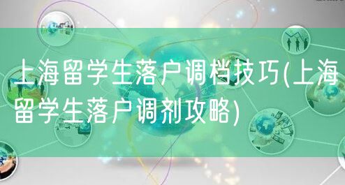 上海留学生落户调档技巧(上海留学生落户调剂攻略)