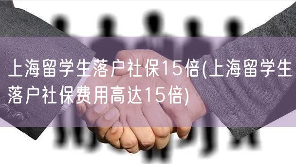 上海留学生落户社保15倍(上海留学生落户社保费用高达15倍)