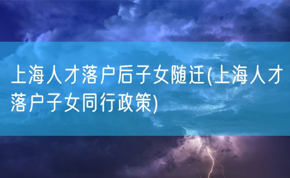 上海人才落户后子女随迁(上海人才落户子女同行政策)