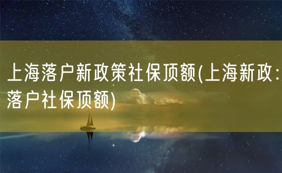 上海落户新政策社保顶额(上海新政：落户社保顶额)