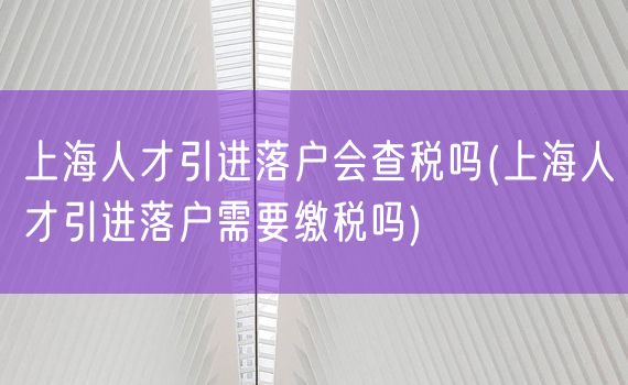 上海人才引进落户会查税吗(上海人才引进落户需要缴税吗)