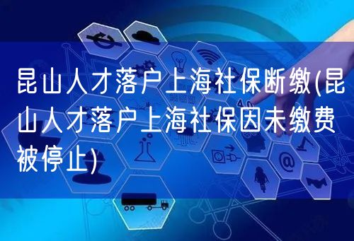 昆山人才落户上海社保断缴(昆山人才落户上海社保因未缴费被停止)