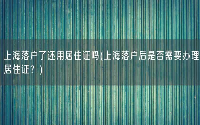 上海落户了还用居住证吗(上海落户后是否需要办理居住证？)