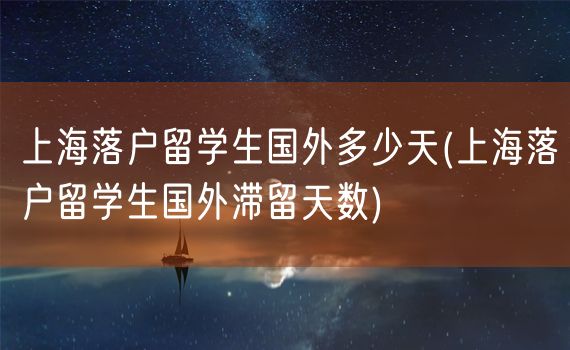 上海落户留学生国外多少天(上海落户留学生国外滞留天数)