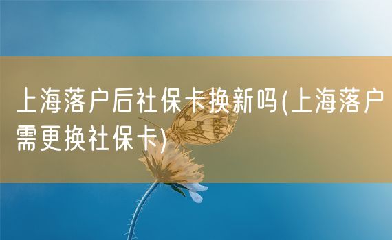 上海落户后社保卡换新吗(上海落户需更换社保卡)