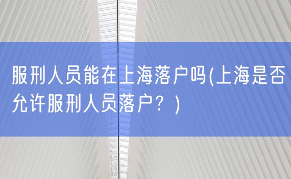 服刑人员能在上海落户吗(上海是否允许服刑人员落户？)