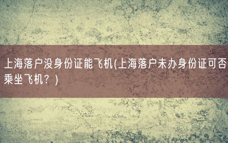 上海落户没身份证能飞机(上海落户未办身份证可否乘坐飞机？)