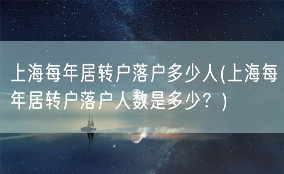 上海每年居转户落户多少人(上海每年居转户落户人数是多少？)