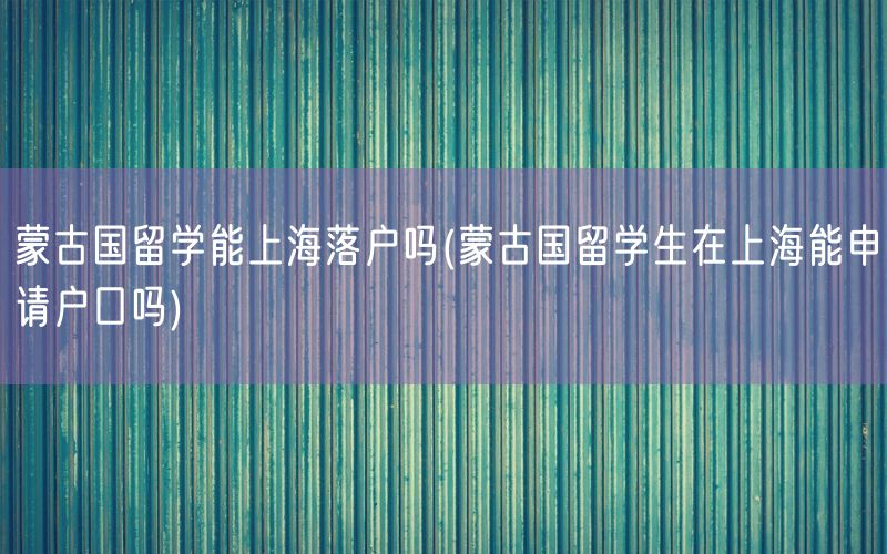 蒙古国留学能上海落户吗(蒙古国留学生在上海能申请户口吗)