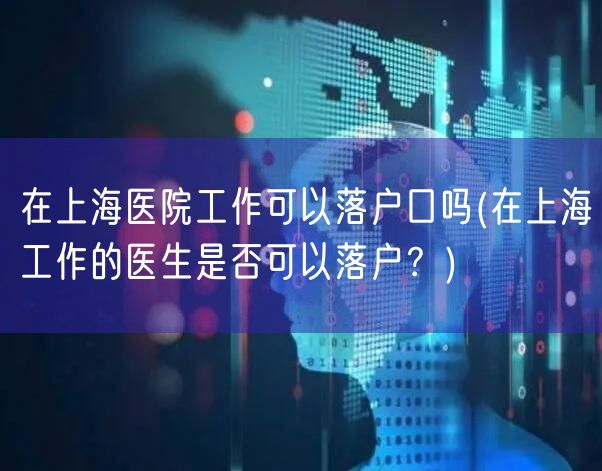 在上海医院工作可以落户口吗(在上海工作的医生是否可以落户？)