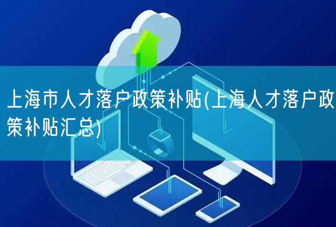 上海市人才落户政策补贴(上海人才落户政策补贴汇总)