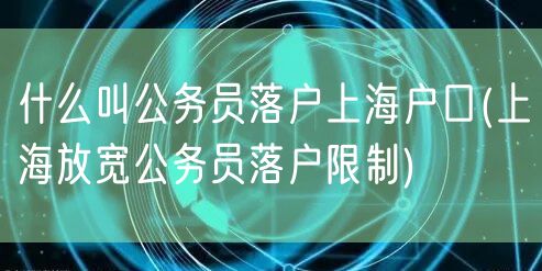 什么叫公务员落户上海户口(上海放宽公务员落户限制)