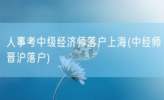 人事考中级经济师落户上海(中经师晋沪落户)