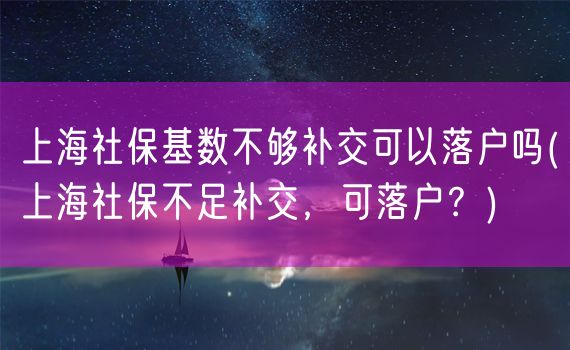 上海社保基数不够补交可以落户吗(上海社保不足补交，可落户？)