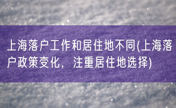 上海落户工作和居住地不同(上海落户政策变化，注重居住地选择)