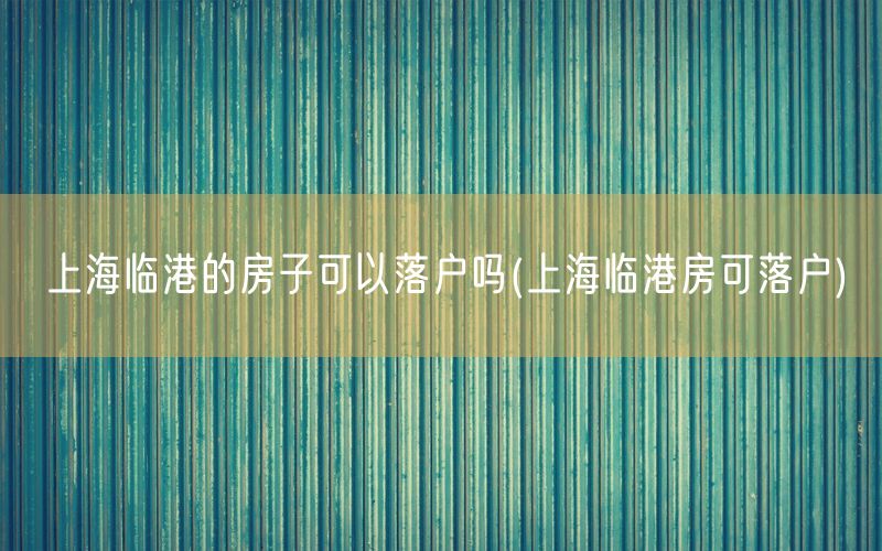 上海临港的房子可以落户吗(上海临港房可落户)