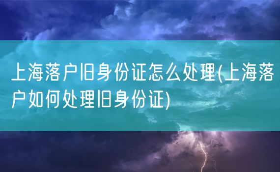 上海落户旧身份证怎么处理(上海落户如何处理旧身份证)