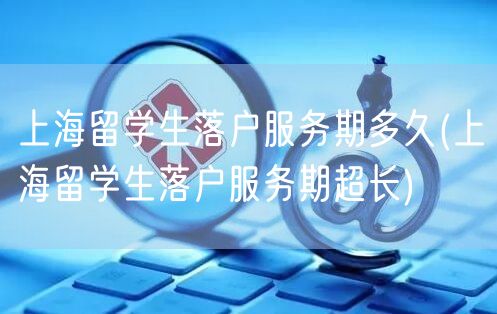 上海留学生落户服务期多久(上海留学生落户服务期超长)