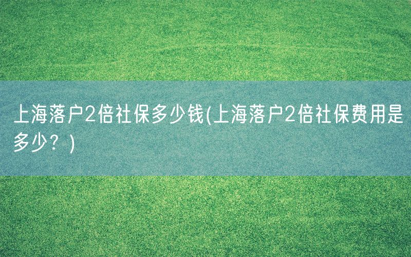 上海落户2倍社保多少钱(上海落户2倍社保费用是多少？)