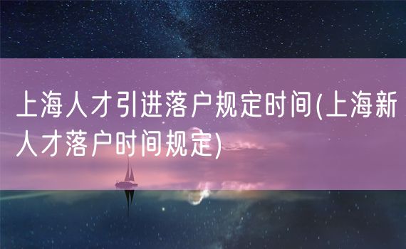 上海人才引进落户规定时间(上海新人才落户时间规定)