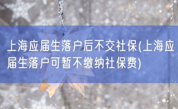 上海应届生落户后不交社保(上海应届生落户可暂不缴纳社保费)