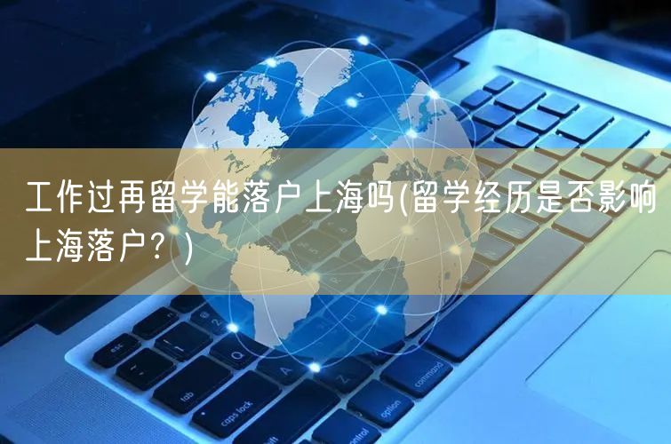 工作过再留学能落户上海吗(留学经历是否影响上海落户？)