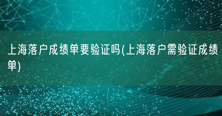 上海落户成绩单要验证吗(上海落户需验证成绩单)