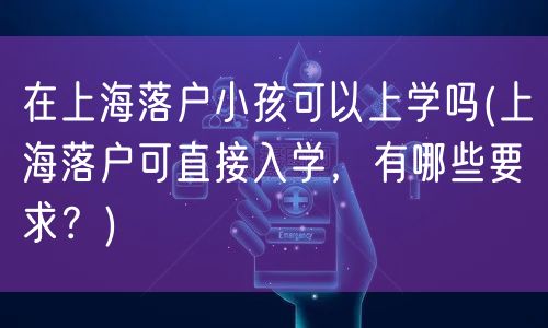 在上海落户小孩可以上学吗(上海落户可直接入学，有哪些要求？)