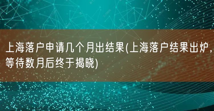 上海落户申请几个月出结果(上海落户结果出炉，等待数月后终于揭晓)