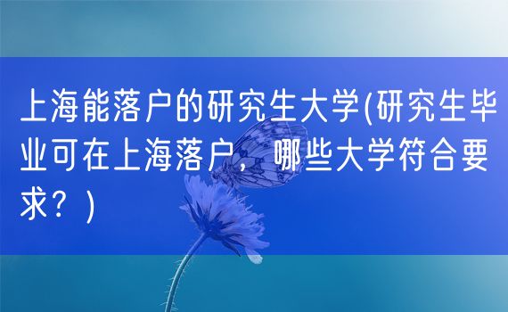 上海能落户的研究生大学(研究生毕业可在上海落户，哪些大学符合要求？)