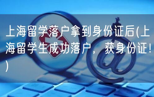 上海留学落户拿到身份证后(上海留学生成功落户，获身份证！)