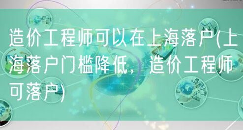 造价工程师可以在上海落户(上海落户门槛降低，造价工程师可落户)