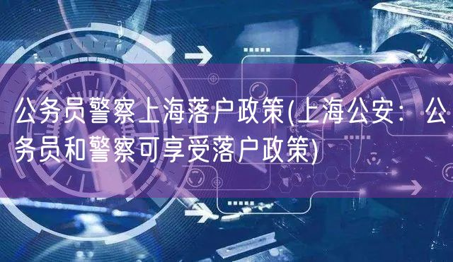 公务员警察上海落户政策(上海公安：公务员和警察可享受落户政策)