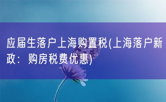 应届生落户上海购置税(上海落户新政：购房税费优惠)