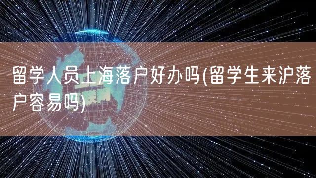 留学人员上海落户好办吗(留学生来沪落户容易吗)