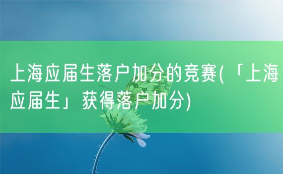 上海应届生落户加分的竞赛(「上海应届生」获得落户加分)