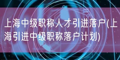 上海中级职称人才引进落户(上海引进中级职称落户计划)