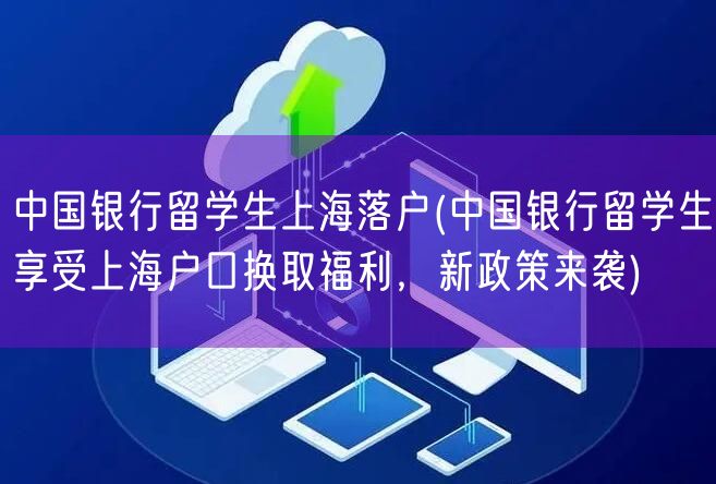 中国银行留学生上海落户(中国银行留学生享受上海户口换取福利，新政策来袭)