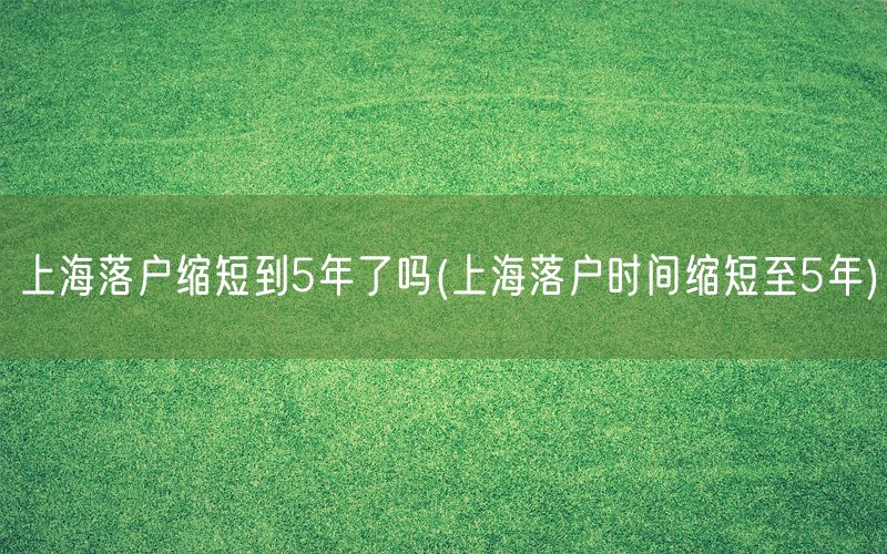 上海落户缩短到5年了吗(上海落户时间缩短至5年)