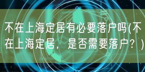 不在上海定居有必要落户吗(不在上海定居，是否需要落户？)