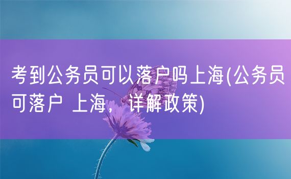 考到公务员可以落户吗上海(公务员可落户 上海，详解政策)