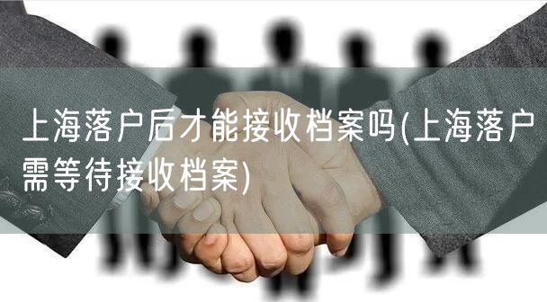 上海落户后才能接收档案吗(上海落户需等待接收档案)