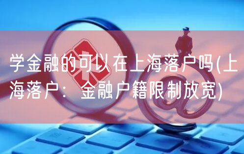 学金融的可以在上海落户吗(上海落户：金融户籍限制放宽)