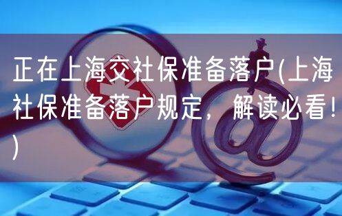 正在上海交社保准备落户(上海社保准备落户规定，解读必看！)