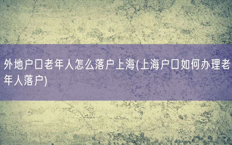 外地户口老年人怎么落户上海(上海户口如何办理老年人落户)