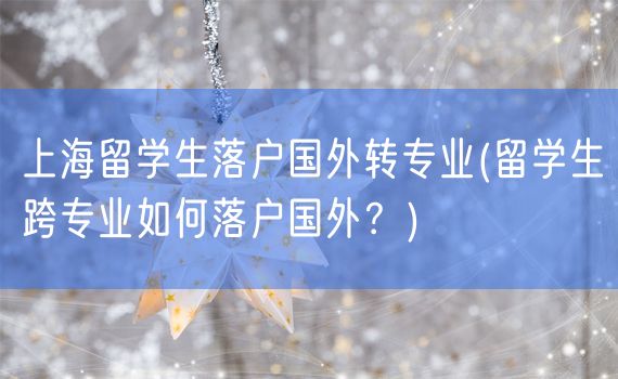 上海留学生落户国外转专业(留学生跨专业如何落户国外？)