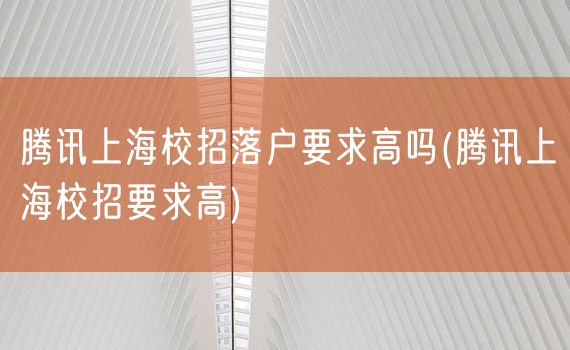 腾讯上海校招落户要求高吗(腾讯上海校招要求高)