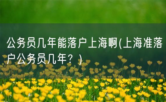 公务员几年能落户上海啊(上海准落户公务员几年？)